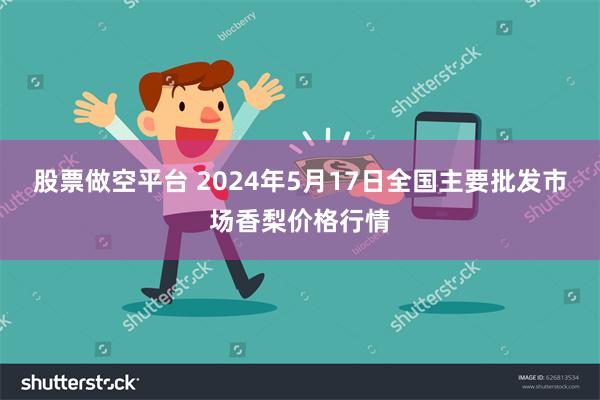 股票做空平台 2024年5月17日全国主要批发市场香梨价格行情