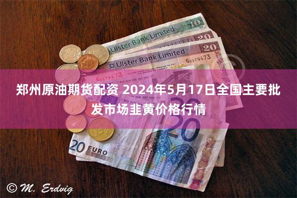 郑州原油期货配资 2024年5月17日全国主要批发市场韭黄价格行情