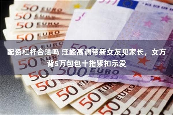 配资杠杆合法吗 汪峰高调带新女友见家长，女方背5万包包十指紧扣示爱