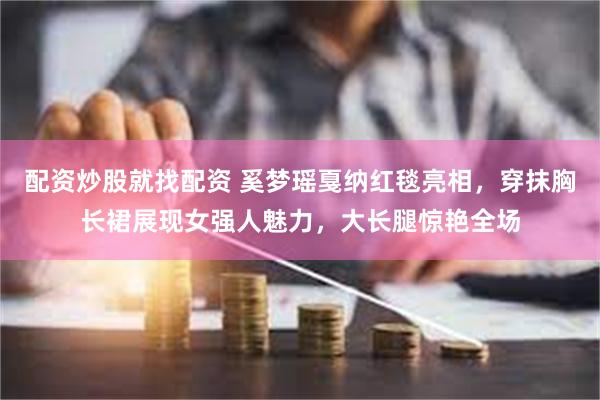 配资炒股就找配资 奚梦瑶戛纳红毯亮相，穿抹胸长裙展现女强人魅力，大长腿惊艳全场