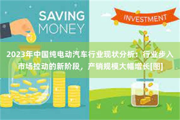 2023年中国纯电动汽车行业现状分析：行业步入市场拉动的新阶段，产销规模大幅增长[图]
