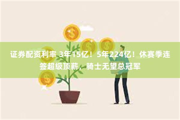 证券配资利率 3年15亿！5年224亿！休赛季连签超级顶薪，骑士无望总冠军
