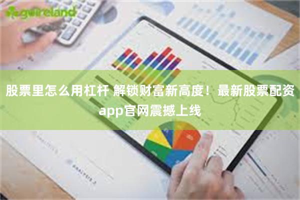股票里怎么用杠杆 解锁财富新高度！最新股票配资app官网震撼上线