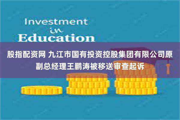股指配资网 九江市国有投资控股集团有限公司原副总经理王鹏涛被移送审查起诉