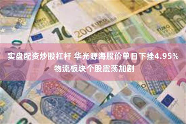 实盘配资炒股杠杆 华光源海股价单日下挫4.95% 物流板块个股震荡加剧