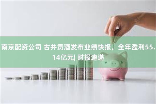 南京配资公司 古井贡酒发布业绩快报，全年盈利55.14亿元| 财报速递