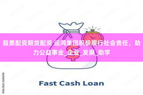 股票配资期货配资 运鸿集团积极履行社会责任，助力公益事业_企业_发展_助学