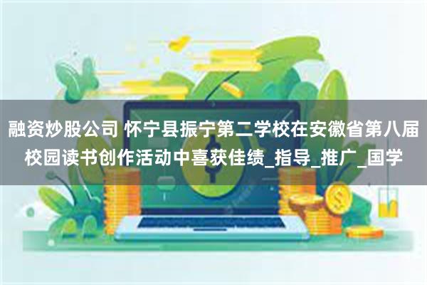 融资炒股公司 怀宁县振宁第二学校在安徽省第八届校园读书创作活动中喜获佳绩_指导_推广_国学