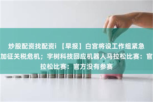 炒股配资找配资i 【早报】白宫将设工作组紧急处理对中国加征关税危机；宇树科技回应机器人马拉松比赛：官方没有参赛