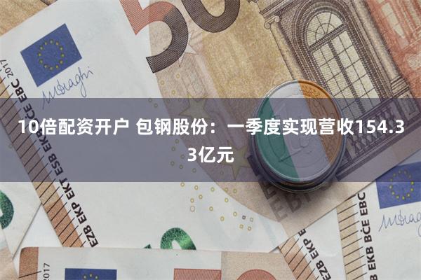 10倍配资开户 包钢股份：一季度实现营收154.33亿元