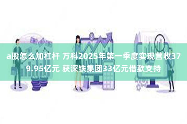 a股怎么加杠杆 万科2025年第一季度实现营收379.95亿元 获深铁集团33亿元借款支持