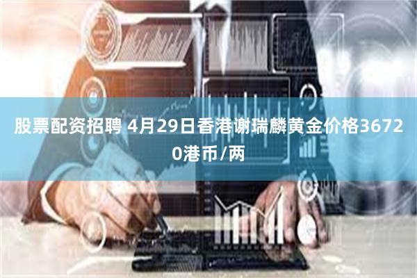 股票配资招聘 4月29日香港谢瑞麟黄金价格36720港币/两