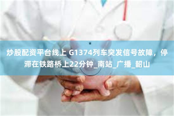 炒股配资平台线上 G1374列车突发信号故障，停滞在铁路桥上22分钟_南站_广播_韶山