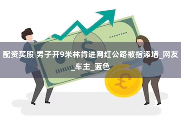 配资买股 男子开9米林肯进网红公路被指添堵_网友_车主_蓝色