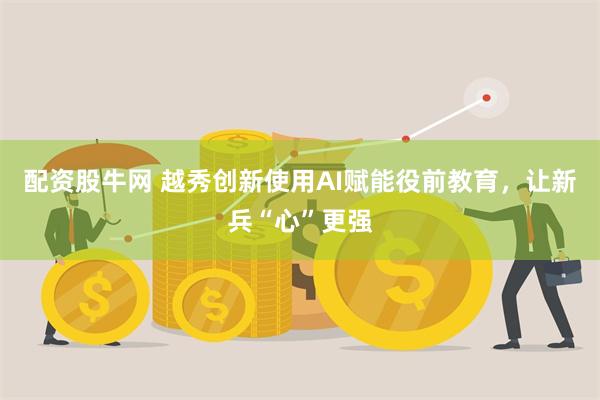 配资股牛网 越秀创新使用AI赋能役前教育，让新兵“心”更强