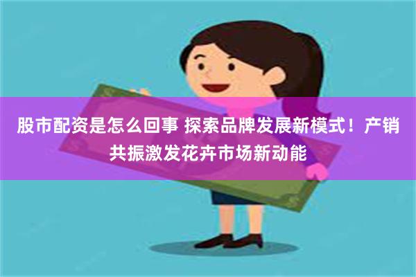 股市配资是怎么回事 探索品牌发展新模式！产销共振激发花卉市场新动能
