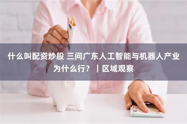 什么叫配资炒股 三问广东人工智能与机器人产业为什么行？｜区域观察