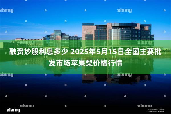 融资炒股利息多少 2025年5月15日全国主要批发市场苹果梨价格行情