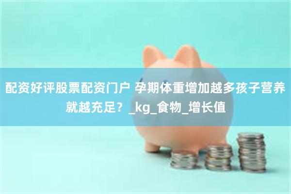 配资好评股票配资门户 孕期体重增加越多孩子营养就越充足？_kg_食物_增长值