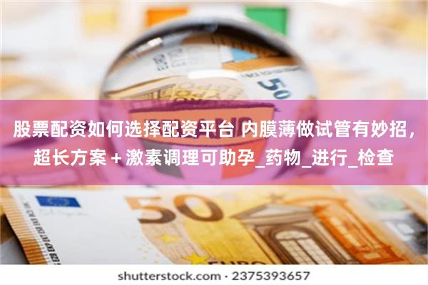 股票配资如何选择配资平台 内膜薄做试管有妙招，超长方案＋激素调理可助孕_药物_进行_检查