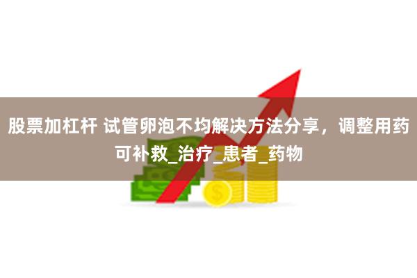 股票加杠杆 试管卵泡不均解决方法分享，调整用药可补救_治疗_患者_药物