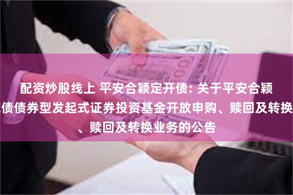 配资炒股线上 平安合颖定开债: 关于平安合颖定期开放纯债债券型发起式证券投资基金开放申购、赎回及转换业务的公告
