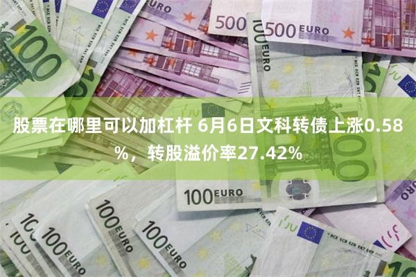 股票在哪里可以加杠杆 6月6日文科转债上涨0.58%，转股溢价率27.42%