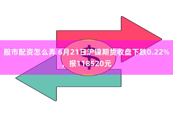 股市配资怎么弄 6月21日沪镍期货收盘下跌0.22%，报118520元