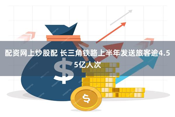 配资网上炒股配 长三角铁路上半年发送旅客逾4.55亿人次