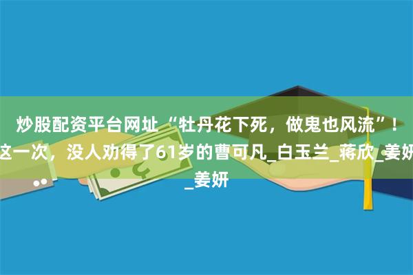 炒股配资平台网址 “牡丹花下死，做鬼也风流”！这一次，没人劝得了61岁的曹可凡_白玉兰_蒋欣_姜妍
