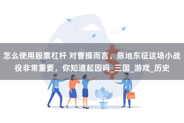 怎么使用股票杠杆 对曹操而言，陈地东征这场小战役非常重要，你知道起因吗_三国_游戏_历史