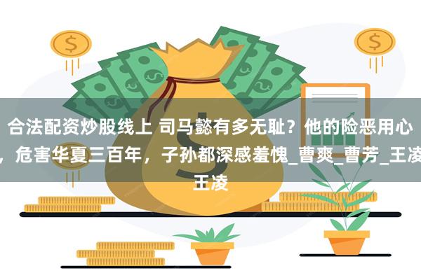 合法配资炒股线上 司马懿有多无耻？他的险恶用心，危害华夏三百年，子孙都深感羞愧_曹爽_曹芳_王凌