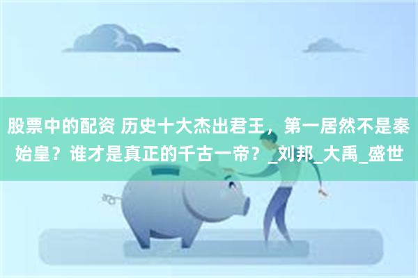 股票中的配资 历史十大杰出君王，第一居然不是秦始皇？谁才是真正的千古一帝？_刘邦_大禹_盛世
