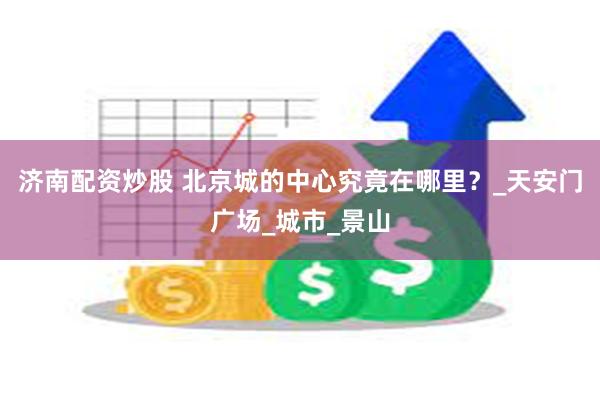 济南配资炒股 北京城的中心究竟在哪里？_天安门广场_城市_景山