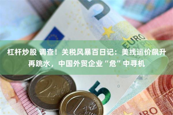 杠杆炒股 调查！关税风暴百日记：美线运价飙升再跳水，中国外贸企业“危”中寻机