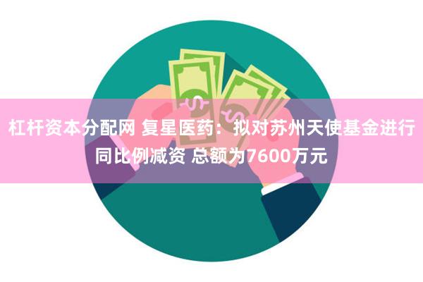 杠杆资本分配网 复星医药：拟对苏州天使基金进行同比例减资 总额为7600万元