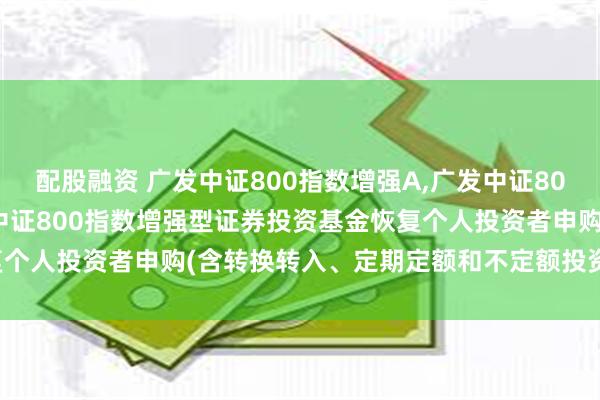 配股融资 广发中证800指数增强A,广发中证800指数增强C: 关于广发中证800指数增强型证券投资基金恢复个人投资者申购(含转换转入、定期定额和不定额投资)业务的公告