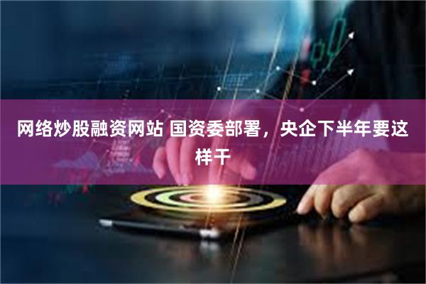 网络炒股融资网站 国资委部署，央企下半年要这样干