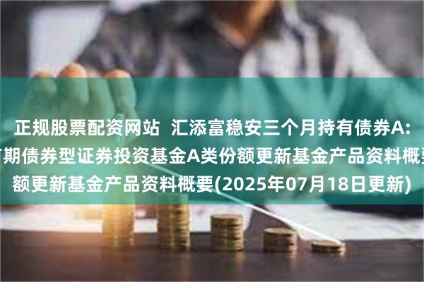 正规股票配资网站 汇添富稳安三个月持有债券A: 汇添富稳安三个月持有期债券型证券投资基金A类份额更新基金产品资料概要(2025年07月18日更新)