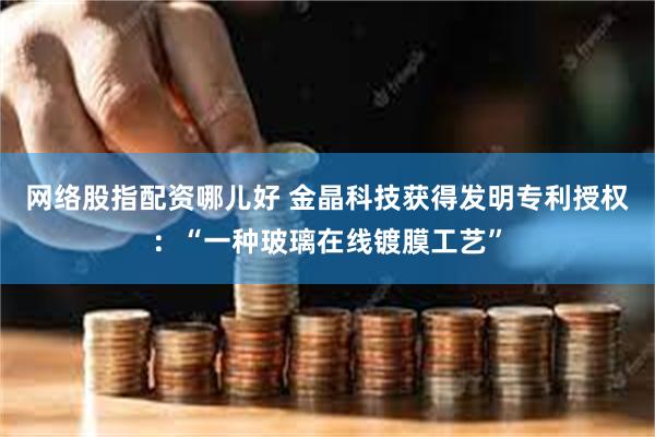 网络股指配资哪儿好 金晶科技获得发明专利授权：“一种玻璃在线镀膜工艺”