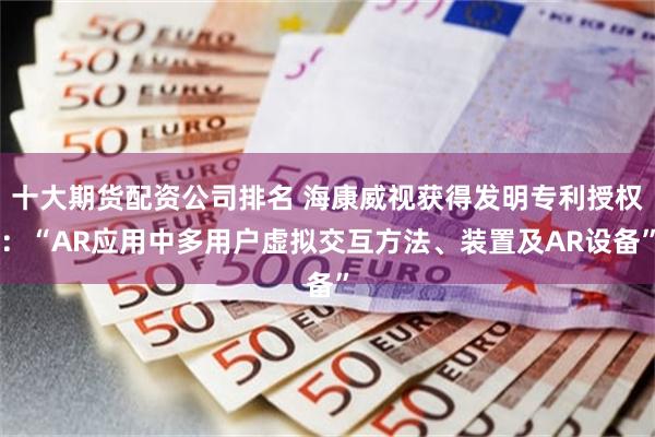 十大期货配资公司排名 海康威视获得发明专利授权：“AR应用中多用户虚拟交互方法、装置及AR设备”