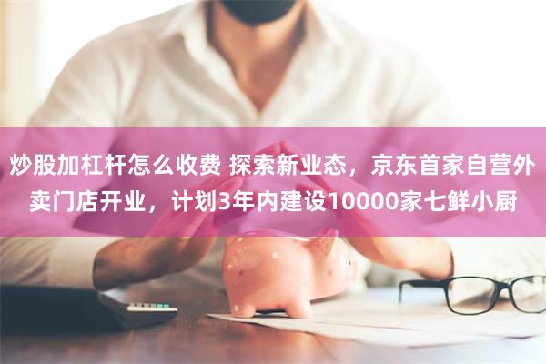 炒股加杠杆怎么收费 探索新业态，京东首家自营外卖门店开业，计划3年内建设10000家七鲜小厨