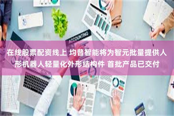 在线股票配资线上 均普智能将为智元批量提供人形机器人轻量化外形结构件 首批产品已交付