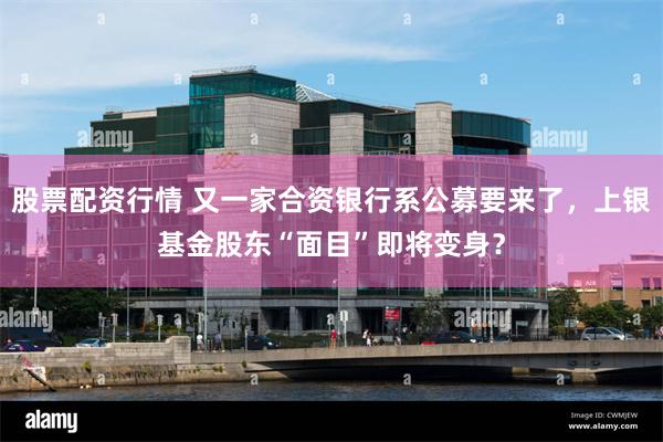 股票配资行情 又一家合资银行系公募要来了，上银基金股东“面目”即将变身？