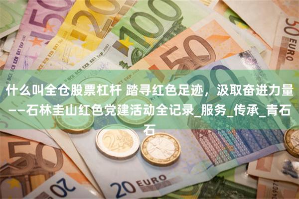 什么叫全仓股票杠杆 踏寻红色足迹，汲取奋进力量——石林圭山红色党建活动全记录_服务_传承_青石