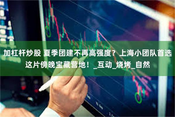 加杠杆炒股 夏季团建不再高强度？上海小团队首选这片傍晚宝藏营地！_互动_烧烤_自然