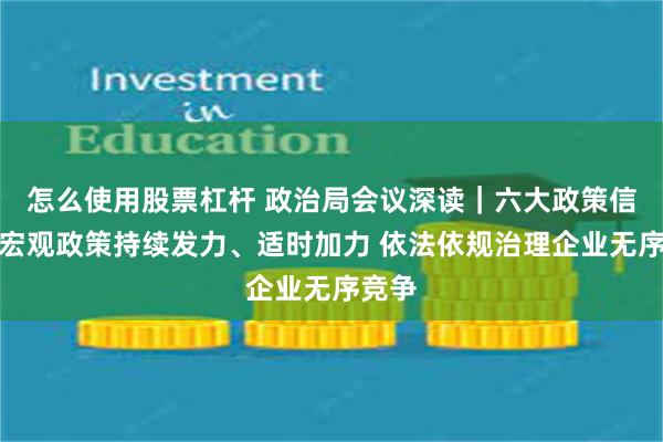 怎么使用股票杠杆 政治局会议深读｜六大政策信号：宏观政策持续发力、适时加力 依法依规治理企业无序竞争