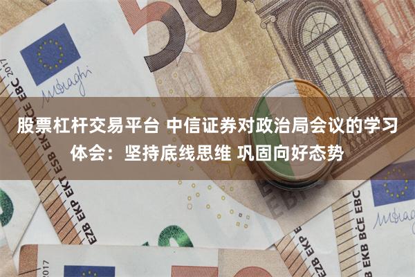 股票杠杆交易平台 中信证券对政治局会议的学习体会：坚持底线思维 巩固向好态势