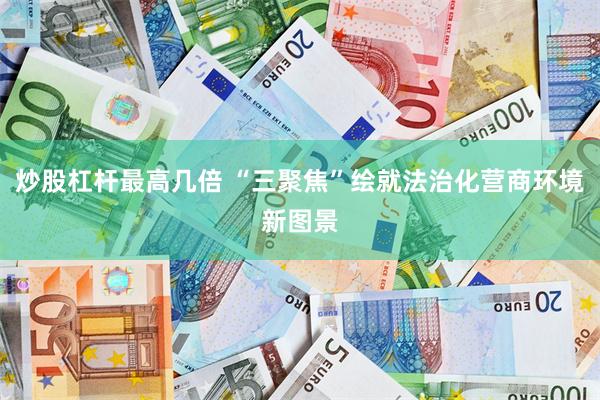 炒股杠杆最高几倍 “三聚焦”绘就法治化营商环境新图景