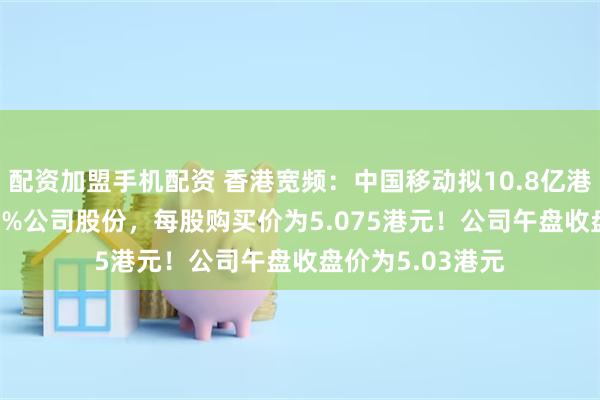 配资加盟手机配资 香港宽频：中国移动拟10.8亿港元收购约14.44%公司股份，每股购买价为5.075港元！公司午盘收盘价为5.03港元